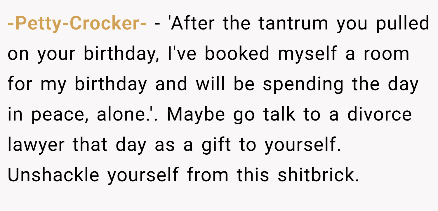 -Petty-Crocker- − 'After the tantrum you pulled on your birthday, I've booked myself a room for my birthday and will be spending the day in peace, alone.'. Maybe go talk to a divorce lawyer that day as a gift to yourself. Unshackle yourself from this shitbrick.