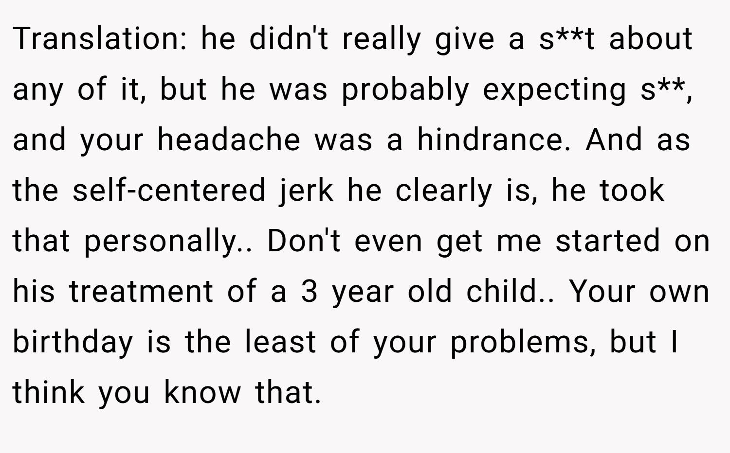 Translation: he didn't really give a s**t about any of it, but he was probably expecting s**, and your headache was a hindrance. And as the self-centered jerk he clearly is, he took that personally.. Don't even get me started on his treatment of a 3 year old child.. Your own birthday is the least of your problems, but I think you know that.