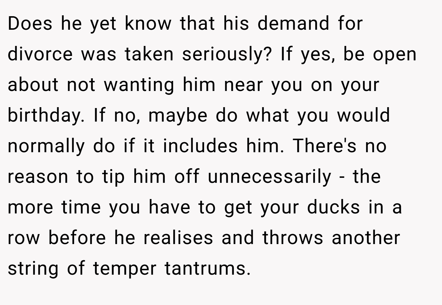Does he yet know that his demand for divorce was taken seriously? If yes, be open about not wanting him near you on your birthday. If no, maybe do what you would normally do if it includes him. There's no reason to tip him off unnecessarily - the more time you have to get your ducks in a row before he realises and throws another string of temper tantrums.