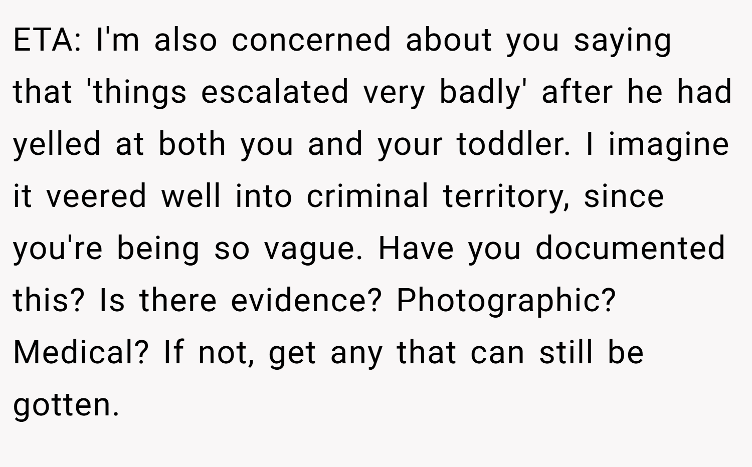 ETA: I'm also concerned about you saying that 'things escalated very badly' after he had yelled at both you and your toddler. I imagine it veered well into criminal territory, since you're being so vague. Have you documented this? Is there evidence? Photographic? Medical? If not, get any that can still be gotten.