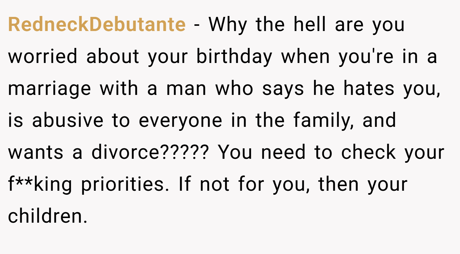 RedneckDebutante − Why the hell are you worried about your birthday when you're in a marriage with a man who says he hates you, is abusive to everyone in the family, and wants a divorce????? You need to check your f**king priorities. If not for you, then your children.