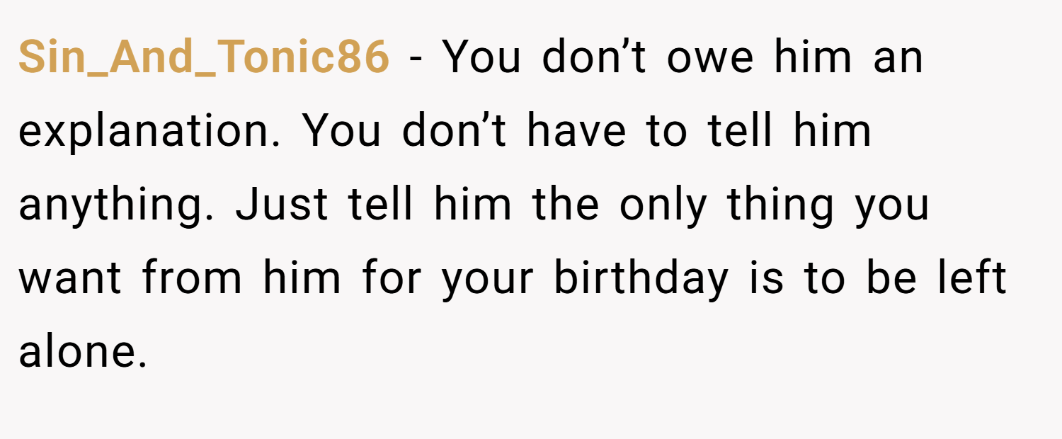 Sin_And_Tonic86 − You don’t owe him an explanation. You don’t have to tell him anything. Just tell him the only thing you want from him for your birthday is to be left alone.