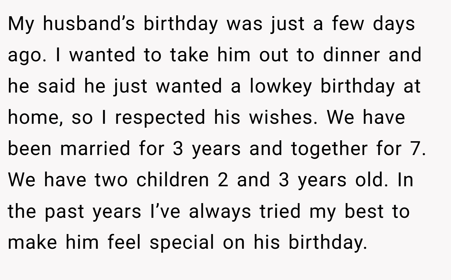 My husband’s birthday was just a few days ago. I wanted to take him out to dinner and he said he just wanted a lowkey birthday at home, so I respected his wishes. We have been married for 3 years and together for 7. We have two children 2 and 3 years old. In the past years I’ve always tried my best to make him feel special on his birthday.
