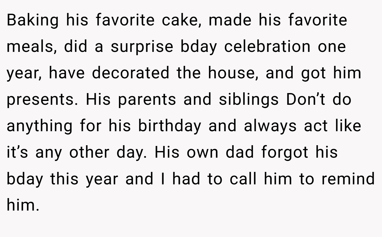 Baking his favorite cake, made his favorite meals, did a surprise bday celebration one year, have decorated the house, and got him presents. His parents and siblings Don’t do anything for his birthday and always act like it’s any other day. His own dad forgot his bday this year and I had to call him to remind him.