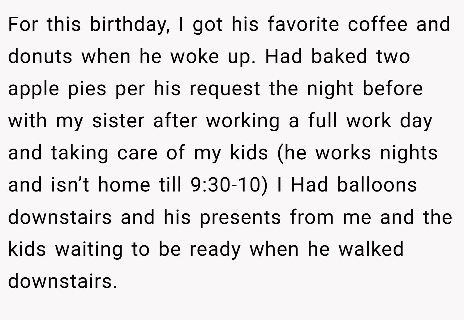 For this birthday, I got his favorite coffee and donuts when he woke up. Had baked two apple pies per his request the night before with my sister after working a full work day and taking care of my kids (he works nights and isn’t home till 9:30-10) I Had balloons downstairs and his presents from me and the kids waiting to be ready when he walked downstairs.