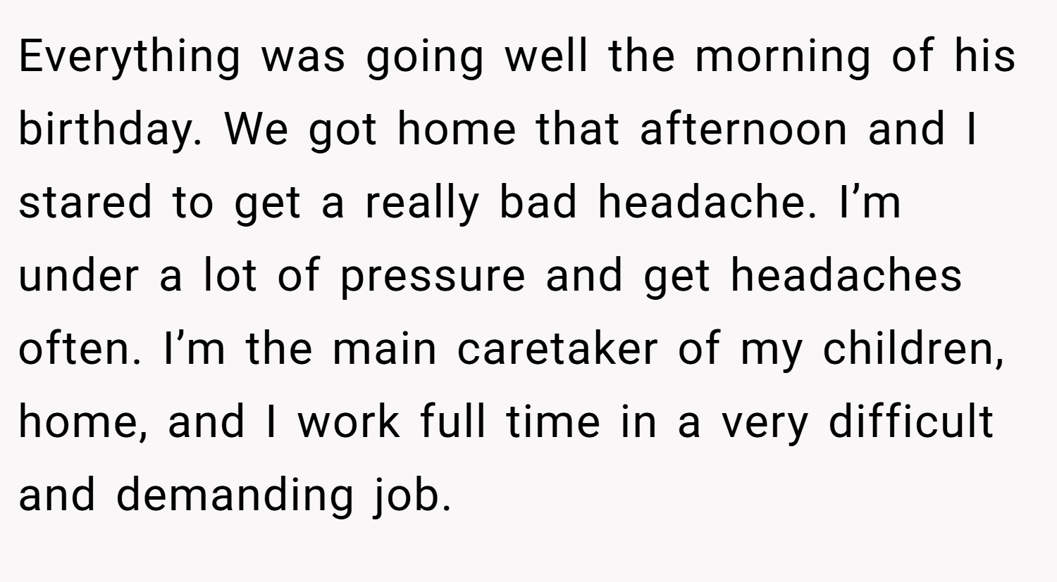 Everything was going well the morning of his birthday. We got home that afternoon and I stared to get a really bad headache. I’m under a lot of pressure and get headaches often. I’m the main caretaker of my children, home, and I work full time in a very difficult and demanding job.
