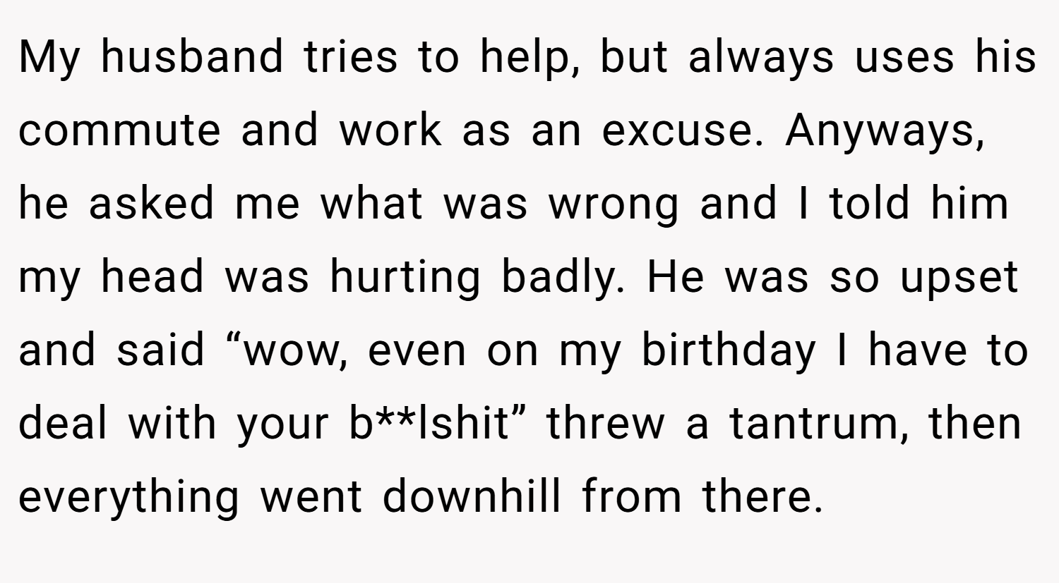My husband tries to help, but always uses his commute and work as an excuse. Anyways, he asked me what was wrong and I told him my head was hurting badly. He was so upset and said “wow, even on my birthday I have to deal with your b**lshit” threw a tantrum, then everything went downhill from there.