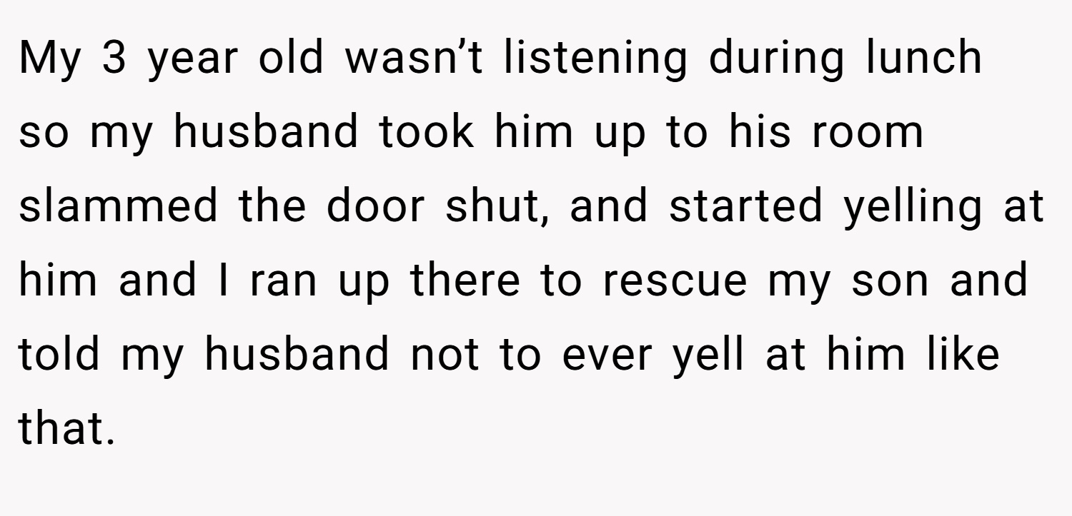 My 3 year old wasn’t listening during lunch so my husband took him up to his room slammed the door shut, and started yelling at him and I ran up there to rescue my son and told my husband not to ever yell at him like that.
