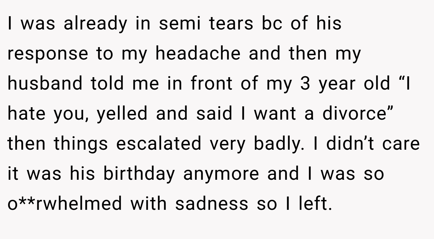 I was already in semi tears bc of his response to my headache and then my husband told me in front of my 3 year old “I hate you, yelled and said I want a divorce” then things escalated very badly. I didn’t care it was his birthday anymore and I was so o**rwhelmed with sadness so I left.
