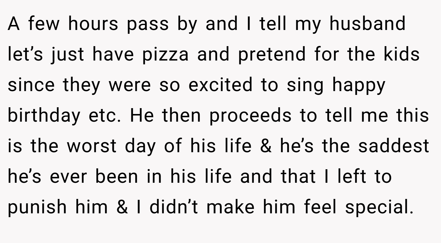 A few hours pass by and I tell my husband let’s just have pizza and pretend for the kids since they were so excited to sing happy birthday etc. He then proceeds to tell me this is the worst day of his life & he’s the saddest he’s ever been in his life and that I left to punish him & I didn’t make him feel special.