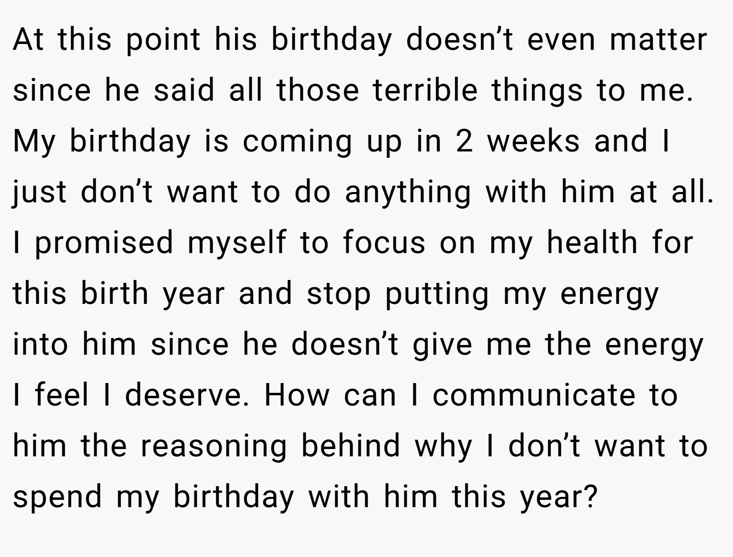 At this point his birthday doesn’t even matter since he said all those terrible things to me. My birthday is coming up in 2 weeks and I just don’t want to do anything with him at all. I promised myself to focus on my health for this birth year and stop putting my energy into him since he doesn’t give me the energy I feel I deserve. How can I communicate to him the reasoning behind why I don’t want to spend my birthday with him this year?