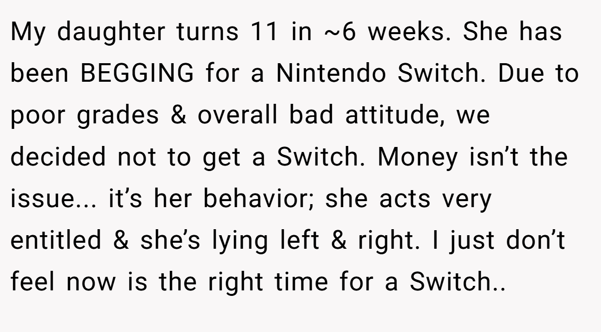 My daughter turns 11 in ~6 weeks. She has been BEGGING for a Nintendo Switch. Due to poor grades & overall bad attitude, we decided not to get a Switch. Money isn’t the issue... it’s her behavior; she acts very entitled & she’s lying left & right. I just don’t feel now is the right time for a Switch..