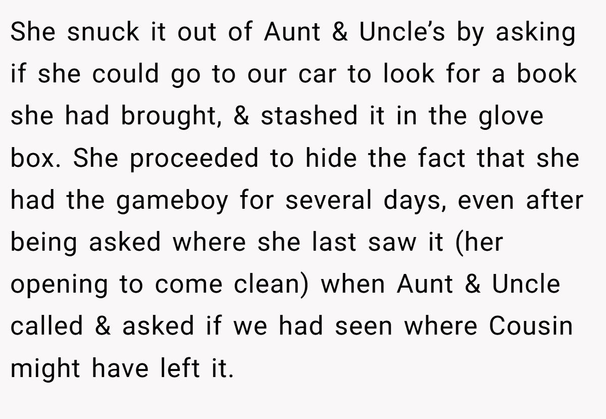 She snuck it out of Aunt & Uncle’s by asking if she could go to our car to look for a book she had brought, & stashed it in the glove box. She proceeded to hide the fact that she had the gameboy for several days, even after being asked where she last saw it (her opening to come clean) when Aunt & Uncle called & asked if we had seen where Cousin might have left it.