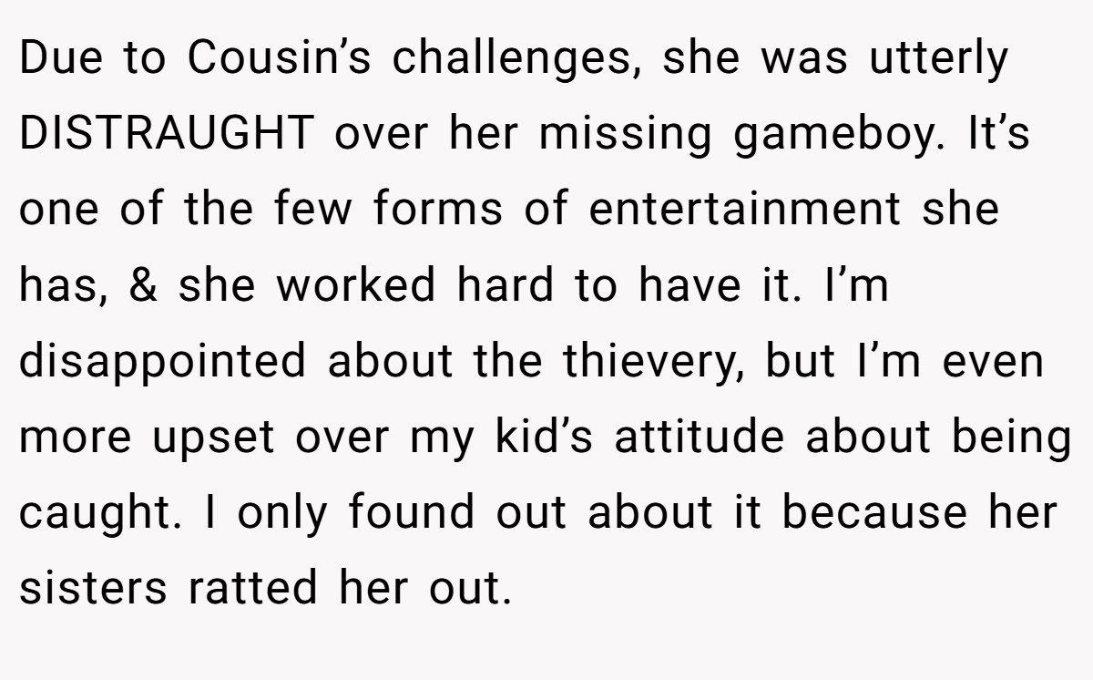 Due to Cousin’s challenges, she was utterly DISTRAUGHT over her missing gameboy. It’s one of the few forms of entertainment she has, & she worked hard to have it. I’m disappointed about the thievery, but I’m even more upset over my kid’s attitude about being caught. I only found out about it because her sisters ratted her out.