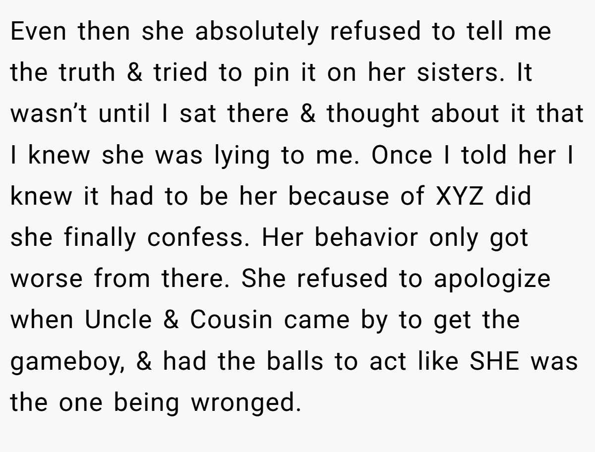 Even then she absolutely refused to tell me the truth & tried to pin it on her sisters. It wasn’t until I sat there & thought about it that I knew she was lying to me. Once I told her I knew it had to be her because of XYZ did she finally confess. Her behavior only got worse from there. She refused to apologize when Uncle & Cousin came by to get the gameboy, & had the balls to act like SHE was the one being wronged.