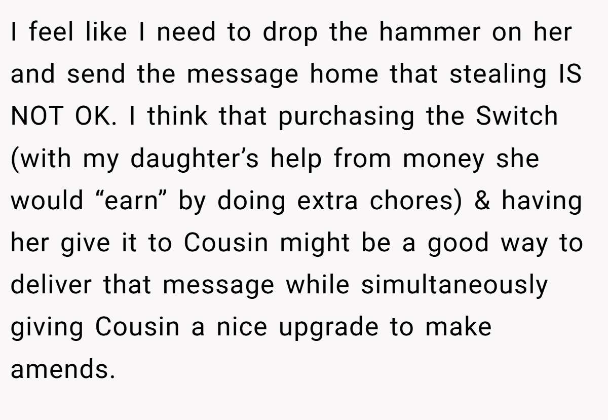 I feel like I need to drop the hammer on her and send the message home that stealing IS NOT OK. I think that purchasing the Switch (with my daughter’s help from money she would “earn” by doing extra chores) & having her give it to Cousin might be a good way to deliver that message while simultaneously giving Cousin a nice upgrade to make amends.