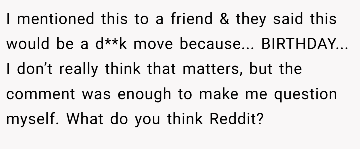 I mentioned this to a friend & they said this would be a d**k move because... BIRTHDAY... I don’t really think that matters, but the comment was enough to make me question myself. What do you think Reddit?