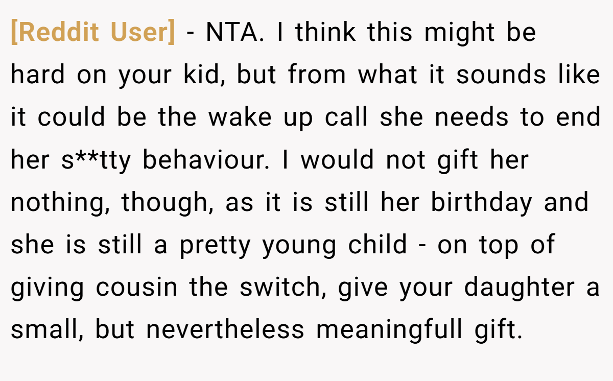 [Reddit User] − NTA. I think this might be hard on your kid, but from what it sounds like it could be the wake up call she needs to end her s**tty behaviour. I would not gift her nothing, though, as it is still her birthday and she is still a pretty young child - on top of giving cousin the switch, give your daughter a small, but nevertheless meaningfull gift.