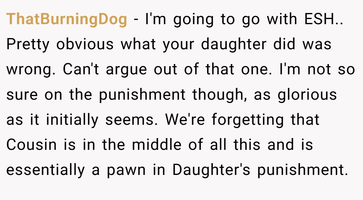 ThatBurningDog − I'm going to go with ESH.. Pretty obvious what your daughter did was wrong. Can't argue out of that one. I'm not so sure on the punishment though, as glorious as it initially seems. We're forgetting that Cousin is in the middle of all this and is essentially a pawn in Daughter's punishment.