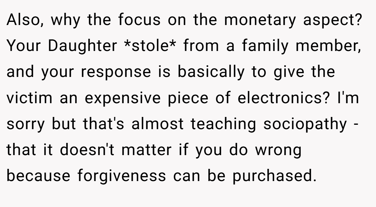 Also, why the focus on the monetary aspect? Your Daughter *stole* from a family member, and your response is basically to give the victim an expensive piece of electronics? I'm sorry but that's almost teaching sociopathy - that it doesn't matter if you do wrong because forgiveness can be purchased.