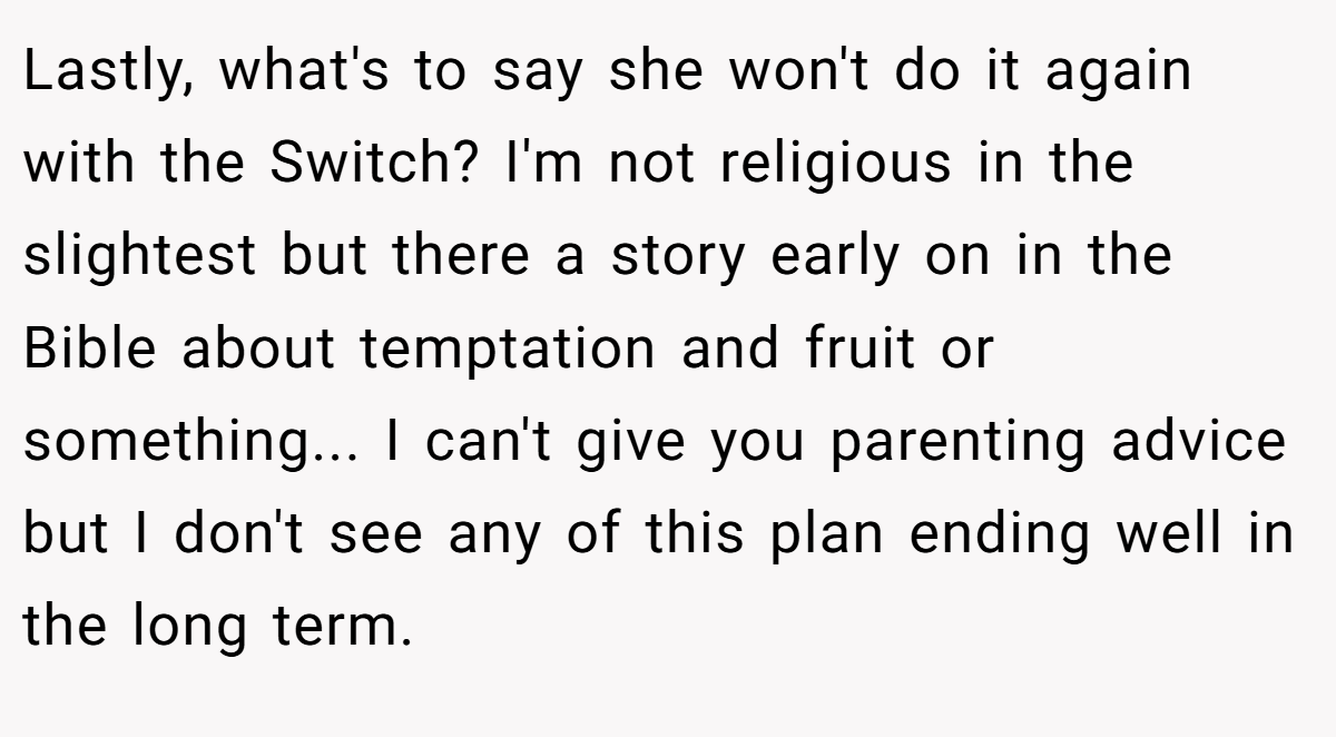 Lastly, what's to say she won't do it again with the Switch? I'm not religious in the slightest but there a story early on in the Bible about temptation and fruit or something... I can't give you parenting advice but I don't see any of this plan ending well in the long term.