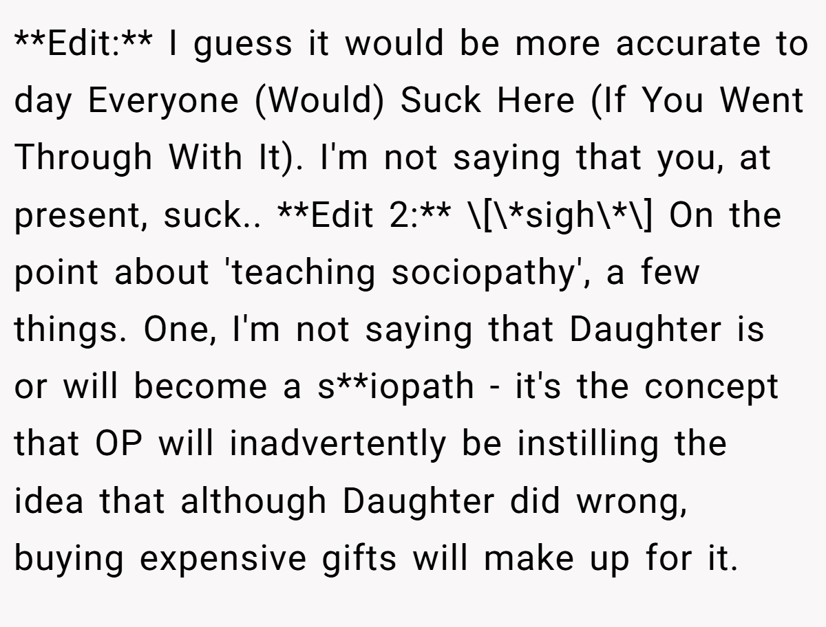 **Edit:** I guess it would be more accurate to day Everyone (Would) Suck Here (If You Went Through With It). I'm not saying that you, at present, suck.. **Edit 2:** \[\*sigh\*\] On the point about 'teaching sociopathy', a few things. One, I'm not saying that Daughter is or will become a s**iopath - it's the concept that OP will inadvertently be instilling the idea that although Daughter did wrong, buying expensive gifts will make up for it.