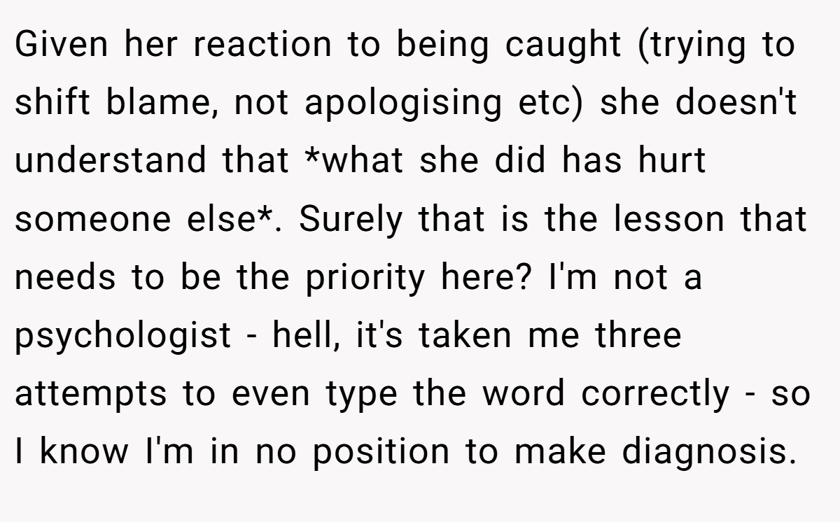 Given her reaction to being caught (trying to shift blame, not apologising etc) she doesn't understand that *what she did has hurt someone else*. Surely that is the lesson that needs to be the priority here? I'm not a psychologist - hell, it's taken me three attempts to even type the word correctly - so I know I'm in no position to make diagnosis.