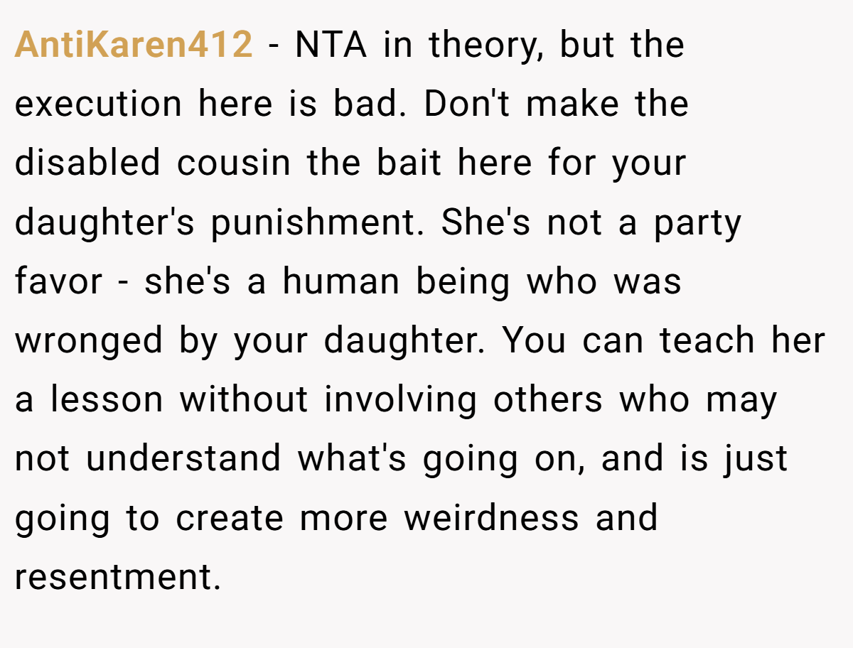 AntiKaren412 − NTA in theory, but the execution here is bad. Don't make the disabled cousin the bait here for your daughter's punishment. She's not a party favor - she's a human being who was wronged by your daughter. You can teach her a lesson without involving others who may not understand what's going on, and is just going to create more weirdness and resentment.