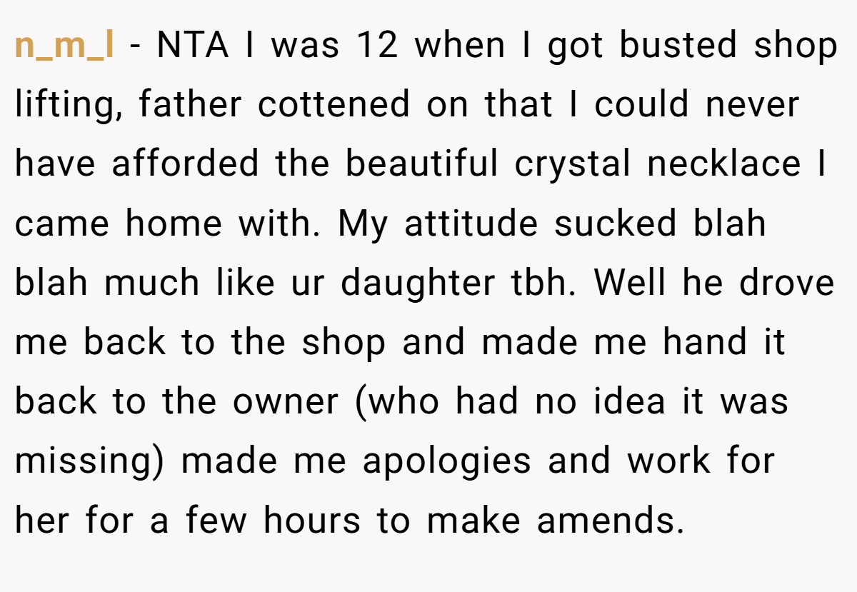 n_m_l − NTA I was 12 when I got busted shop lifting, father cottened on that I could never have afforded the beautiful crystal necklace I came home with. My attitude sucked blah blah much like ur daughter tbh. Well he drove me back to the shop and made me hand it back to the owner (who had no idea it was missing) made me apologies and work for her for a few hours to make amends.