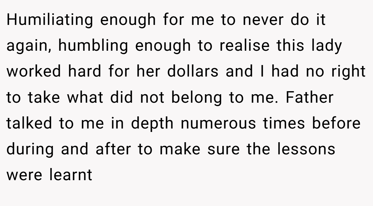 Humiliating enough for me to never do it again, humbling enough to realise this lady worked hard for her dollars and I had no right to take what did not belong to me. Father talked to me in depth numerous times before during and after to make sure the lessons were learnt