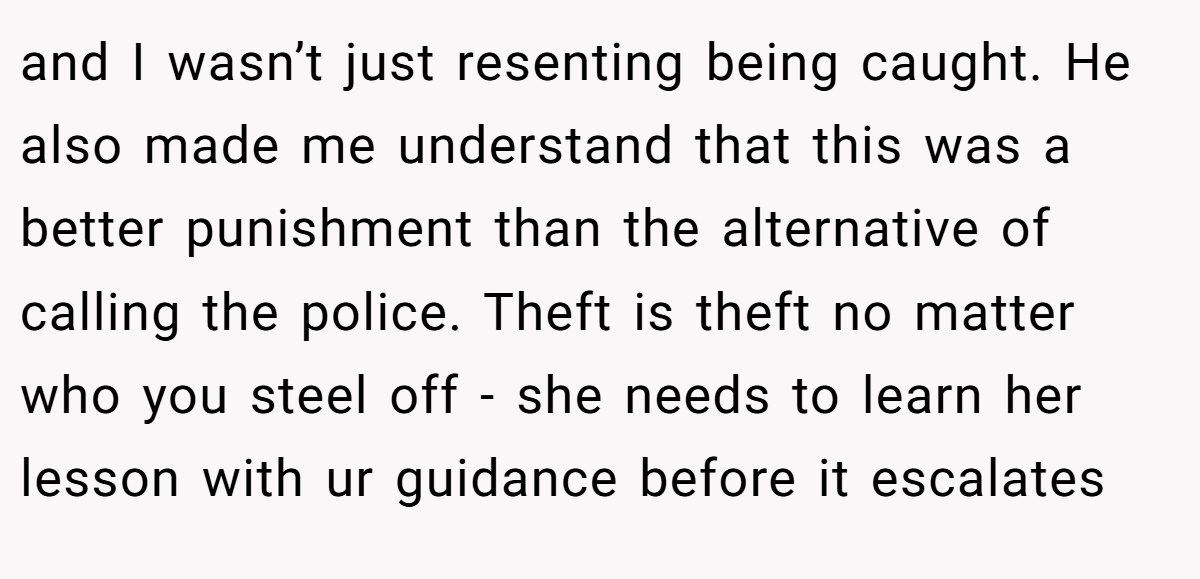 and I wasn’t just resenting being caught. He also made me understand that this was a better punishment than the alternative of calling the police. Theft is theft no matter who you steel off - she needs to learn her lesson with ur guidance before it escalates