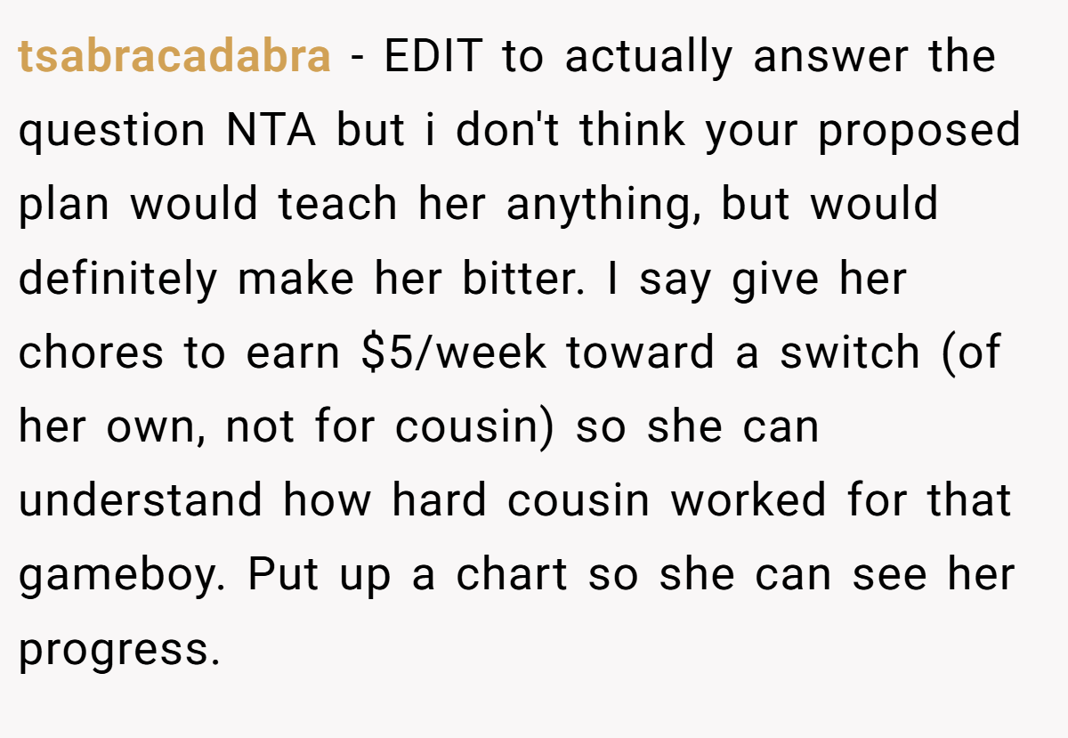 tsabracadabra − EDIT to actually answer the question NTA but i don't think your proposed plan would teach her anything, but would definitely make her bitter. I say give her chores to earn $5/week toward a switch (of her own, not for cousin) so she can understand how hard cousin worked for that gameboy. Put up a chart so she can see her progress.