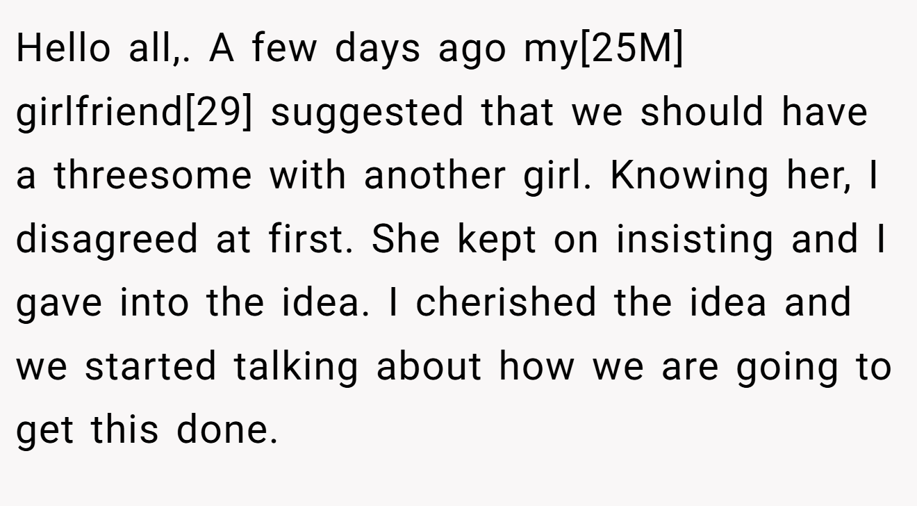 Hello all,. A few days ago my[25M] girlfriend[29] suggested that we should have a threesome with another girl. Knowing her, I disagreed at first. She kept on insisting and I gave into the idea. I cherished the idea and we started talking about how we are going to get this done.