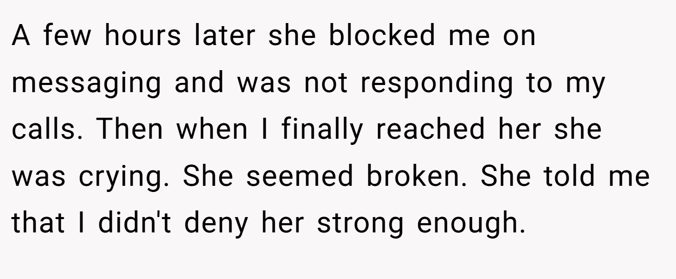 A few hours later she blocked me on messaging and was not responding to my calls. Then when I finally reached her she was crying. She seemed broken. She told me that I didn't deny her strong enough.