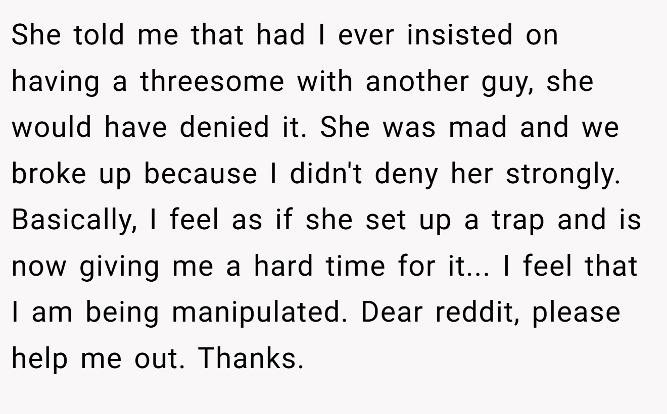 She told me that had I ever insisted on having a threesome with another guy, she would have denied it. She was mad and we broke up because I didn't deny her strongly. Basically, I feel as if she set up a trap and is now giving me a hard time for it... I feel that I am being manipulated. Dear reddit, please help me out. Thanks.