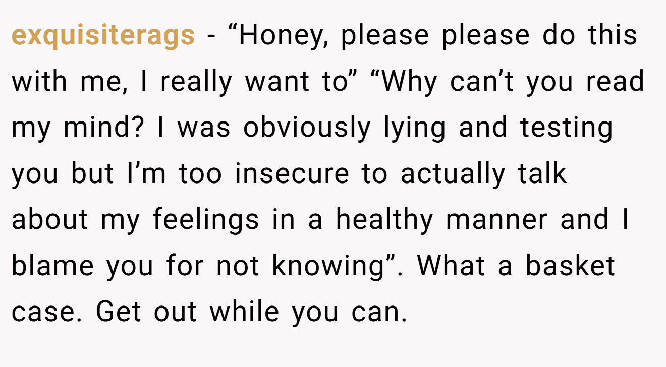 exquisiterags − “Honey, please please do this with me, I really want to” “Why can’t you read my mind? I was obviously lying and testing you but I’m too insecure to actually talk about my feelings in a healthy manner and I blame you for not knowing”. What a basket case. Get out while you can.