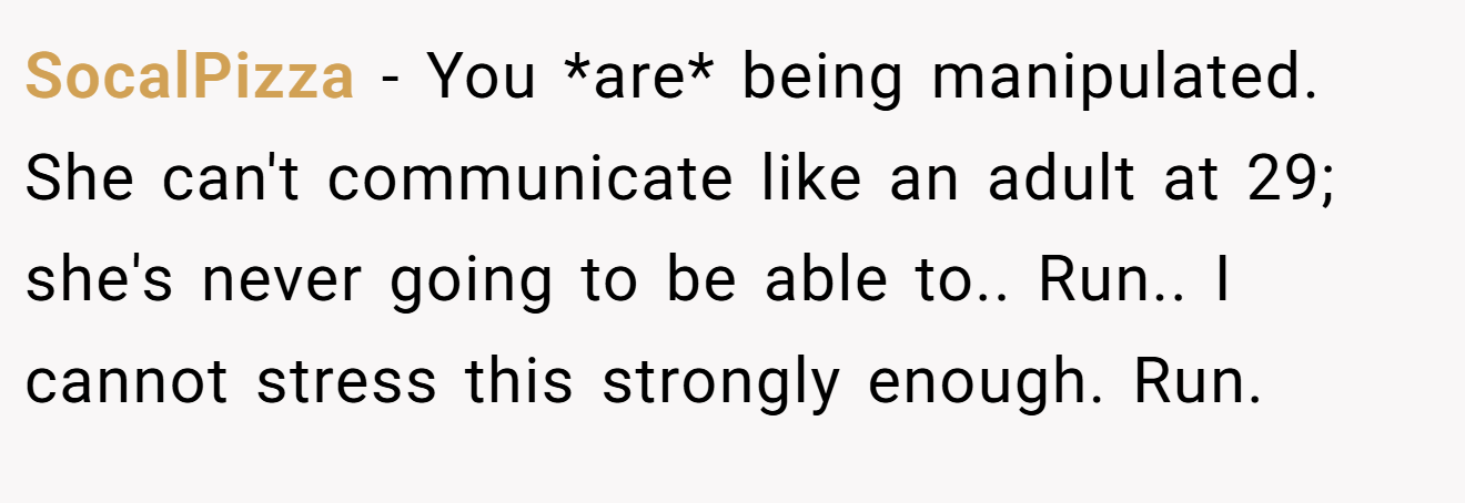 SocalPizza − You *are* being manipulated. She can't communicate like an adult at 29; she's never going to be able to.. Run.. I cannot stress this strongly enough. Run.
