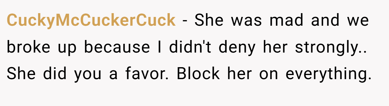 CuckyMcCuckerCuck − She was mad and we broke up because I didn't deny her strongly.. She did you a favor. Block her on everything.