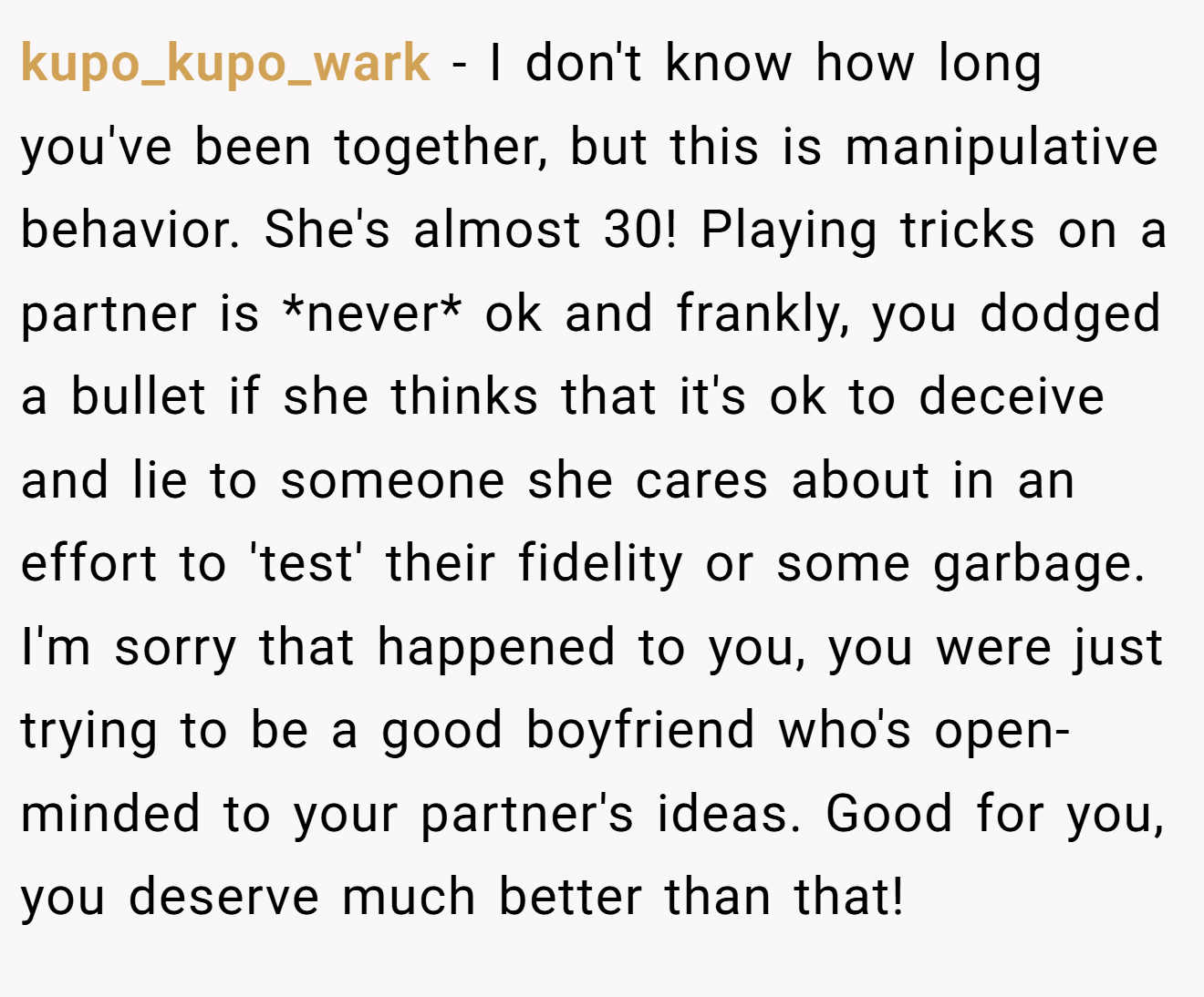 kupo_kupo_wark − I don't know how long you've been together, but this is manipulative behavior. She's almost 30! Playing tricks on a partner is *never* ok and frankly, you dodged a bullet if she thinks that it's ok to deceive and lie to someone she cares about in an effort to 'test' their fidelity or some garbage. I'm sorry that happened to you, you were just trying to be a good boyfriend who's open-minded to your partner's ideas. Good for you, you deserve much better than that!