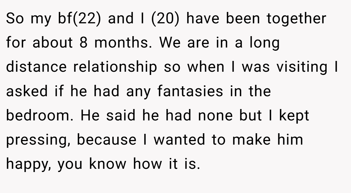 So my bf(22) and I (20) have been together for about 8 months. We are in a long distance relationship so when I was visiting I asked if he had any fantasies in the bedroom. He said he had none but I kept pressing, because I wanted to make him happy, you know how it is.
