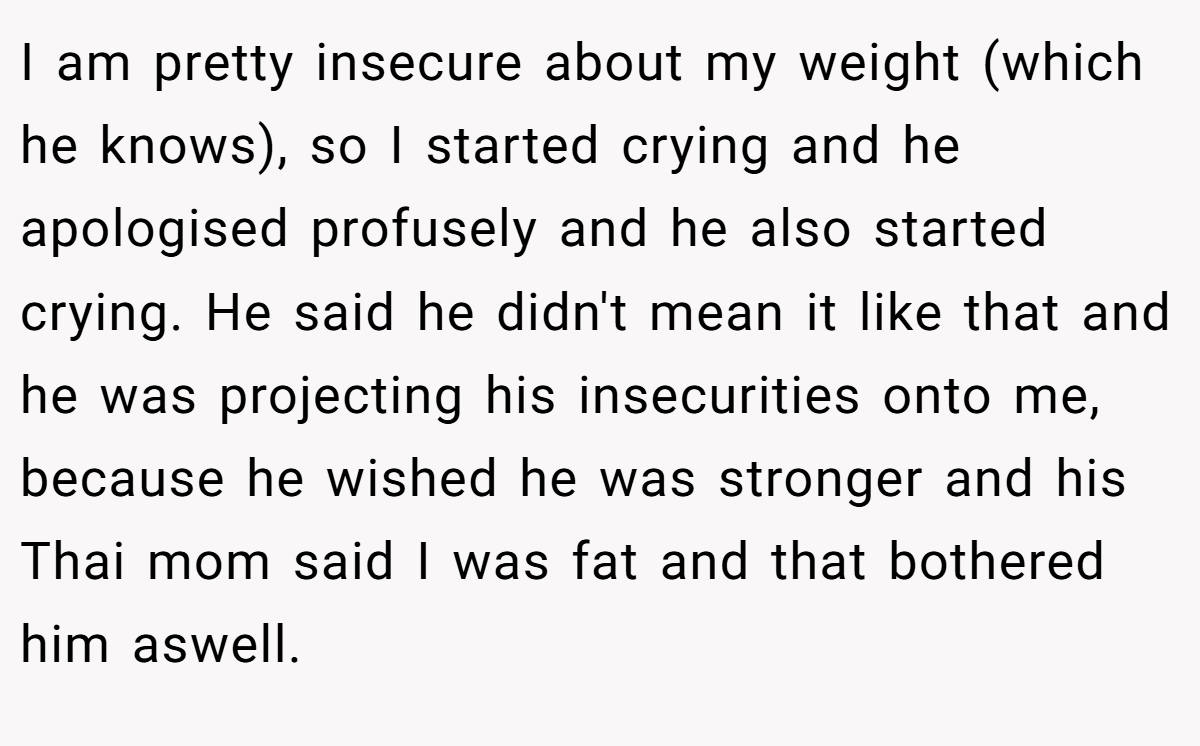 I am pretty insecure about my weight (which he knows), so I started crying and he apologised profusely and he also started crying. He said he didn't mean it like that and he was projecting his insecurities onto me, because he wished he was stronger and his Thai mom said I was fat and that bothered him aswell.