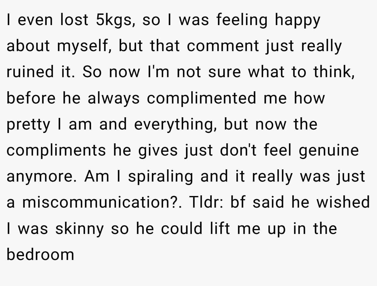 I even lost 5kgs, so I was feeling happy about myself, but that comment just really ruined it. So now I'm not sure what to think, before he always complimented me how pretty I am and everything, but now the compliments he gives just don't feel genuine anymore. Am I spiraling and it really was just a miscommunication?. Tldr: bf said he wished I was skinny so he could lift me up in the bedroom