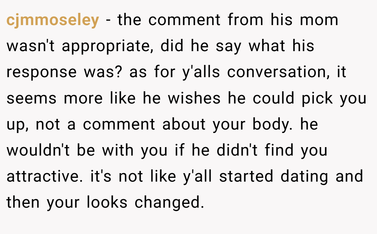 cjmmoseley − the comment from his mom wasn't appropriate, did he say what his response was? as for y'alls conversation, it seems more like he wishes he could pick you up, not a comment about your body. he wouldn't be with you if he didn't find you attractive. it's not like y'all started dating and then your looks changed.