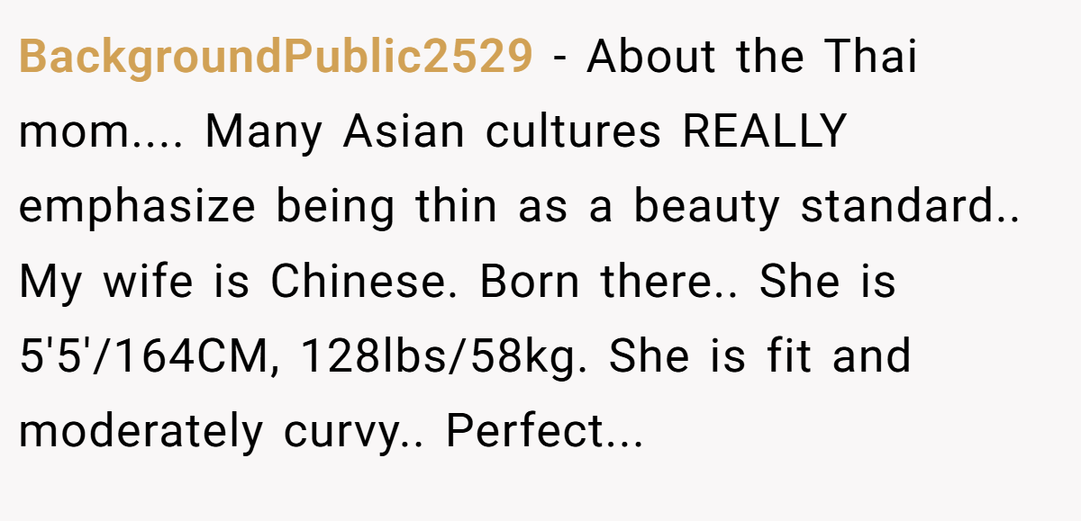 BackgroundPublic2529 − About the Thai mom.... Many Asian cultures REALLY emphasize being thin as a beauty standard.. My wife is Chinese. Born there.. She is 5'5'/164CM, 128lbs/58kg. She is fit and moderately curvy.. Perfect...