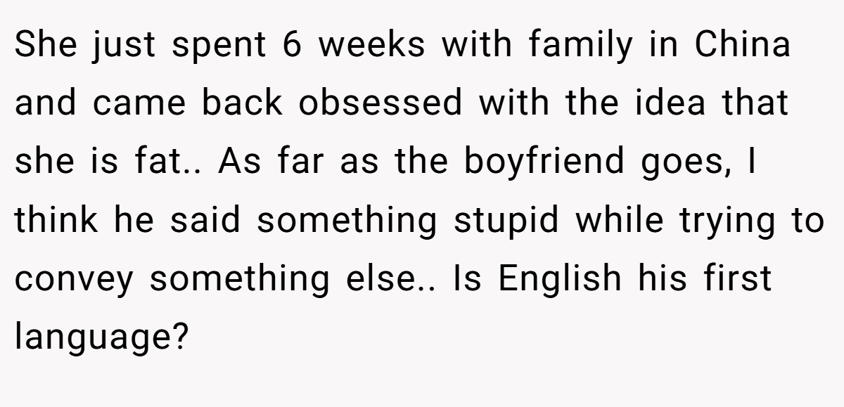 She just spent 6 weeks with family in China and came back obsessed with the idea that she is fat.. As far as the boyfriend goes, I think he said something stupid while trying to convey something else.. Is English his first language?