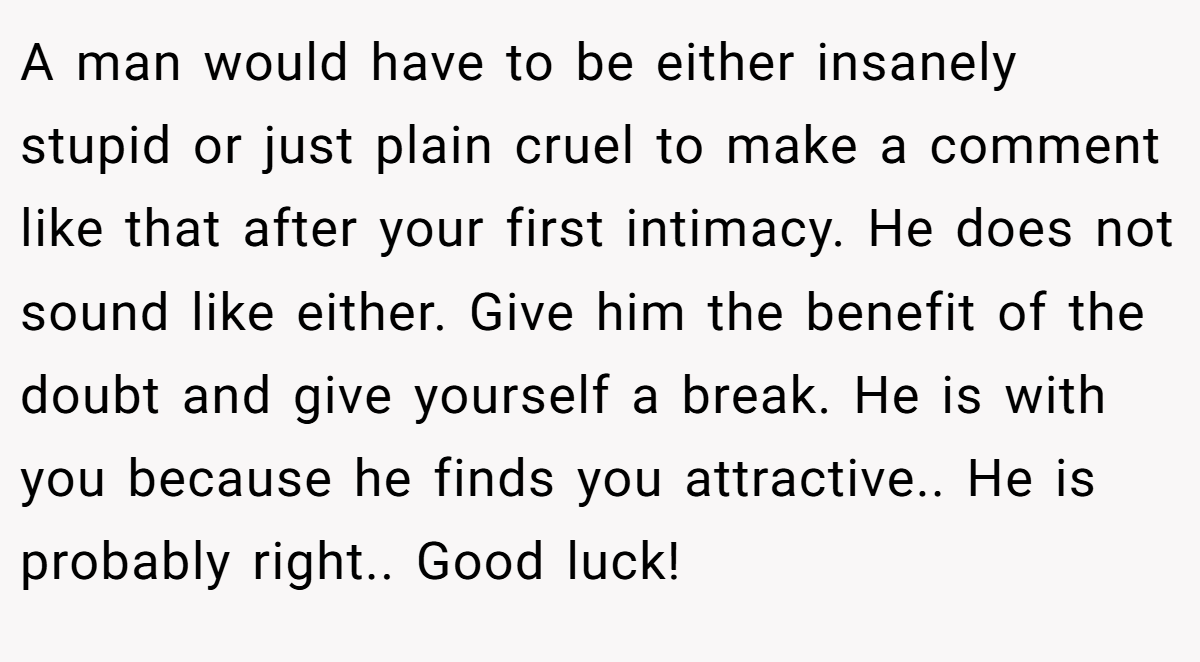 A man would have to be either insanely stupid or just plain cruel to make a comment like that after your first intimacy. He does not sound like either. Give him the benefit of the doubt and give yourself a break. He is with you because he finds you attractive.. He is probably right.. Good luck!
