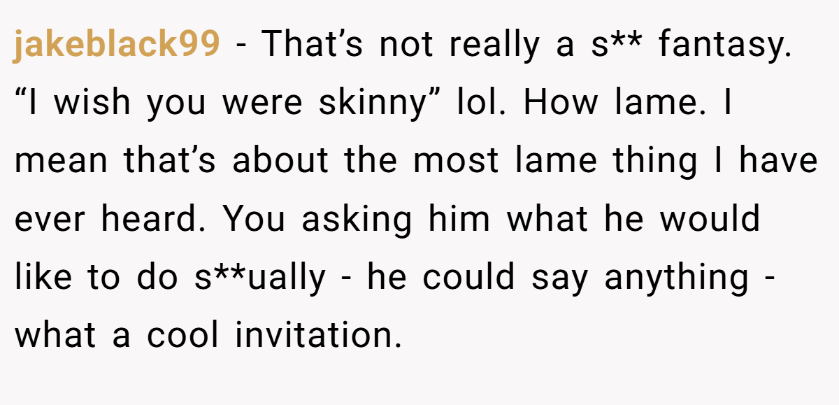 jakeblack99 − That’s not really a s** fantasy. “I wish you were skinny” lol. How lame. I mean that’s about the most lame thing I have ever heard. You asking him what he would like to do s**ually - he could say anything - what a cool invitation.