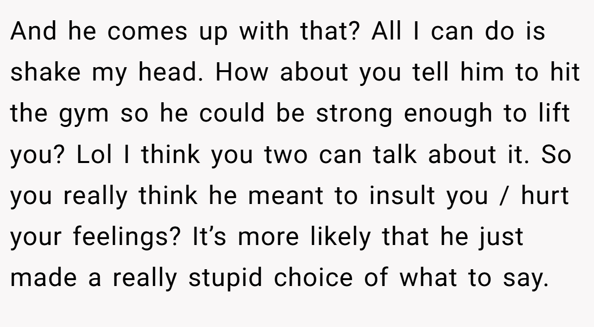 And he comes up with that? All I can do is shake my head. How about you tell him to hit the gym so he could be strong enough to lift you? Lol I think you two can talk about it. So you really think he meant to insult you / hurt your feelings? It’s more likely that he just made a really stupid choice of what to say.