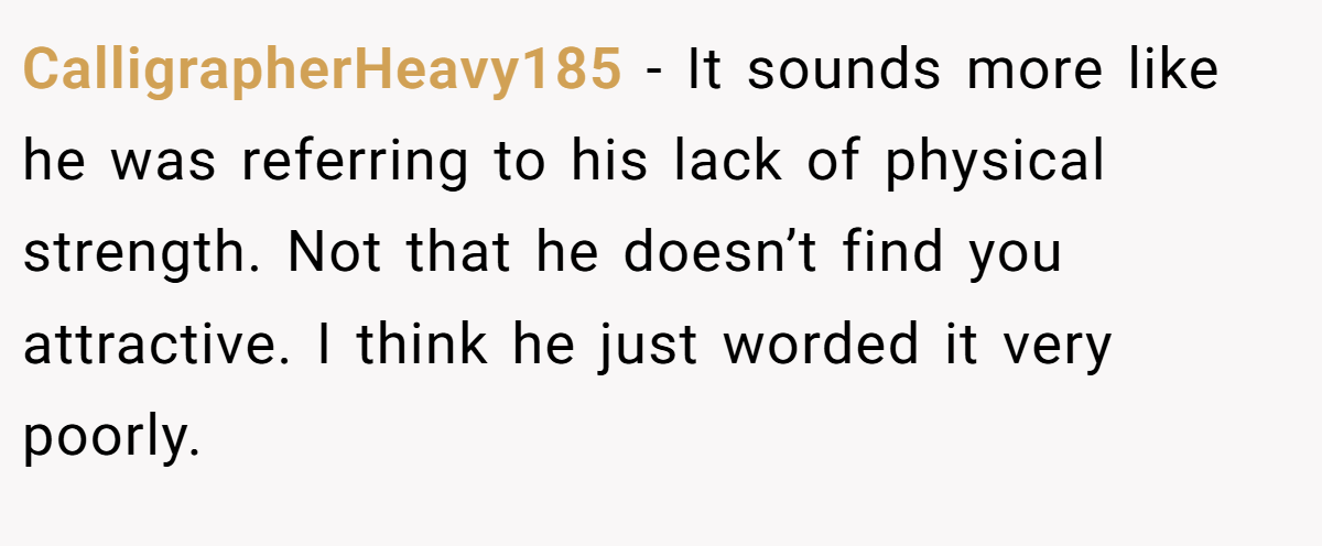 CalligrapherHeavy185 − It sounds more like he was referring to his lack of physical strength. Not that he doesn’t find you attractive. I think he just worded it very poorly.
