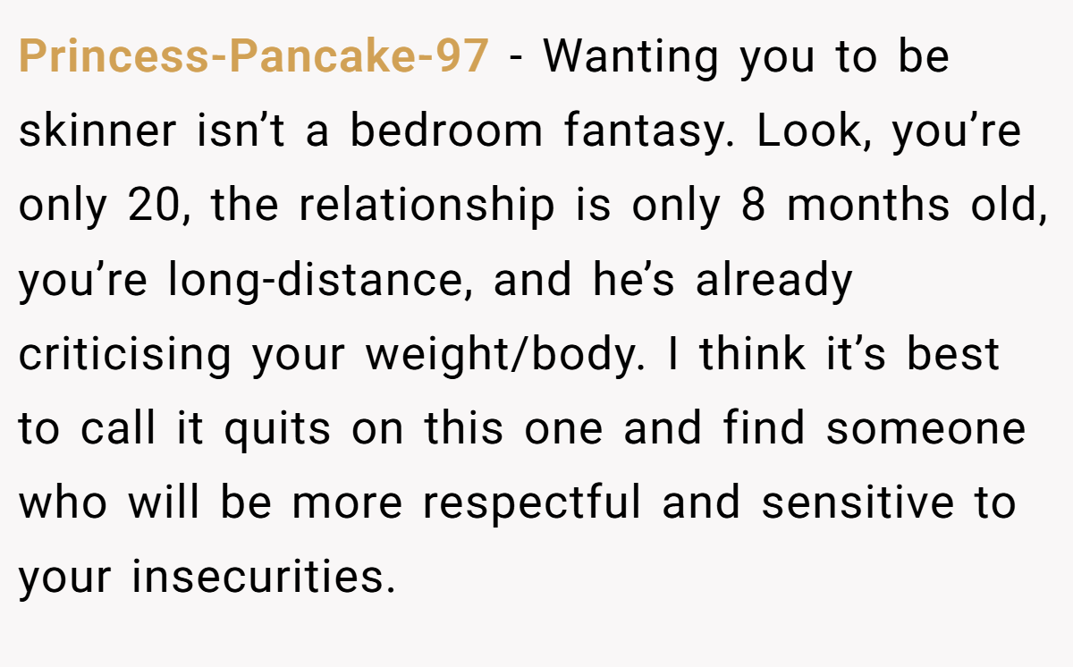 Princess-Pancake-97 − Wanting you to be skinner isn’t a bedroom fantasy. Look, you’re only 20, the relationship is only 8 months old, you’re long-distance, and he’s already criticising your weight/body. I think it’s best to call it quits on this one and find someone who will be more respectful and sensitive to your insecurities.
